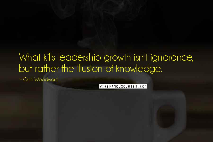 Orrin Woodward Quotes: What kills leadership growth isn't ignorance, but rather the illusion of knowledge.