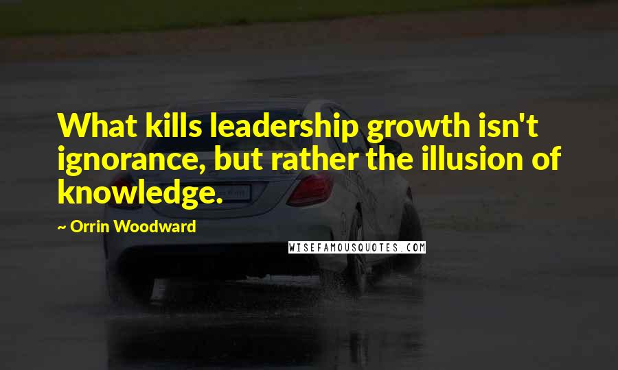 Orrin Woodward Quotes: What kills leadership growth isn't ignorance, but rather the illusion of knowledge.