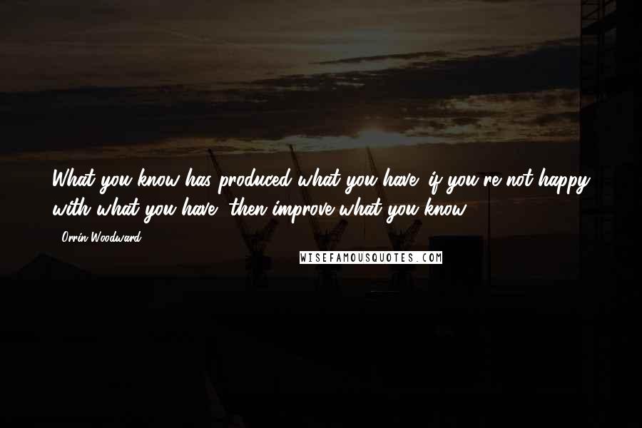 Orrin Woodward Quotes: What you know has produced what you have; if you're not happy with what you have, then improve what you know.