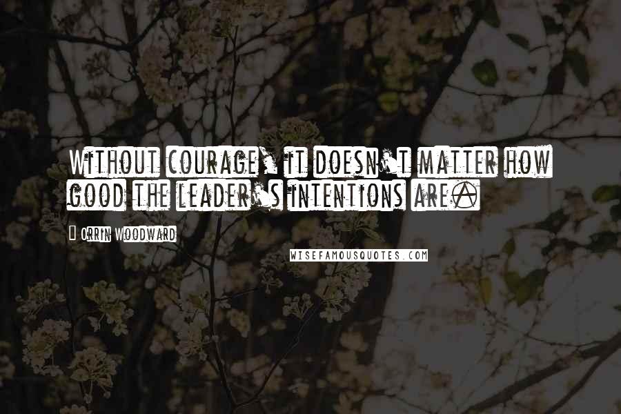 Orrin Woodward Quotes: Without courage, it doesn't matter how good the leader's intentions are.