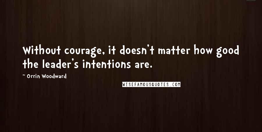 Orrin Woodward Quotes: Without courage, it doesn't matter how good the leader's intentions are.