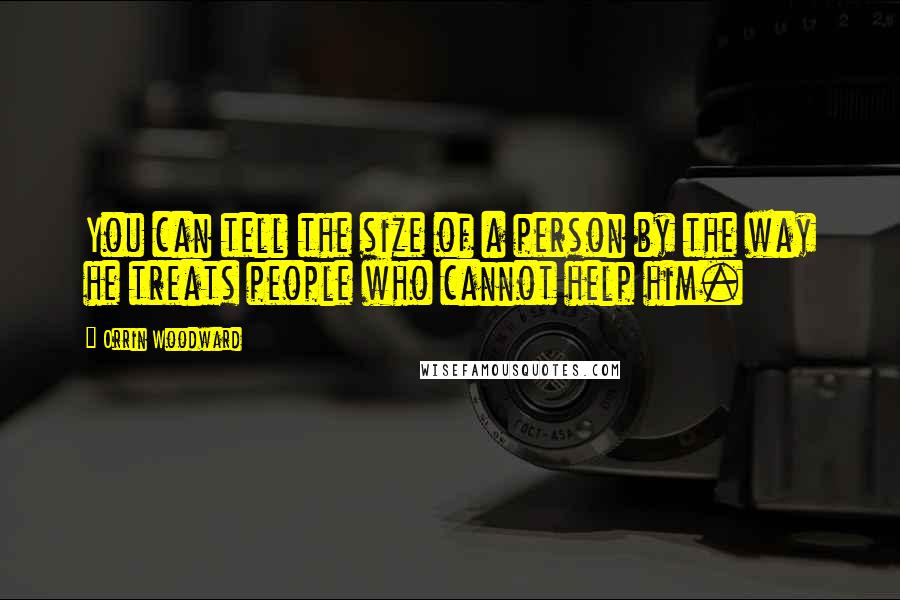 Orrin Woodward Quotes: You can tell the size of a person by the way he treats people who cannot help him.