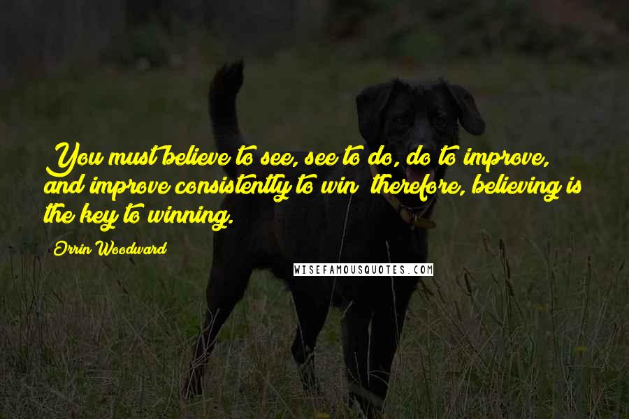 Orrin Woodward Quotes: You must believe to see, see to do, do to improve, and improve consistently to win; therefore, believing is the key to winning.