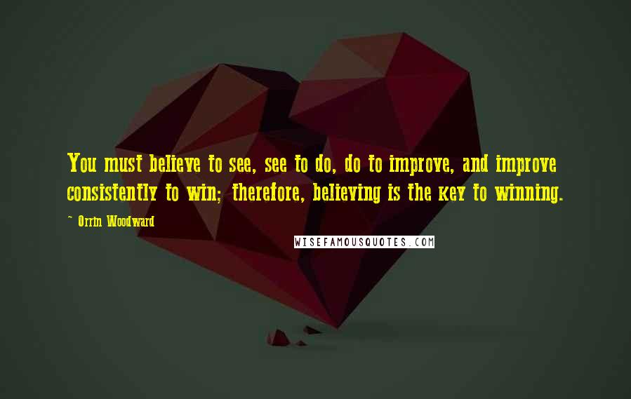 Orrin Woodward Quotes: You must believe to see, see to do, do to improve, and improve consistently to win; therefore, believing is the key to winning.