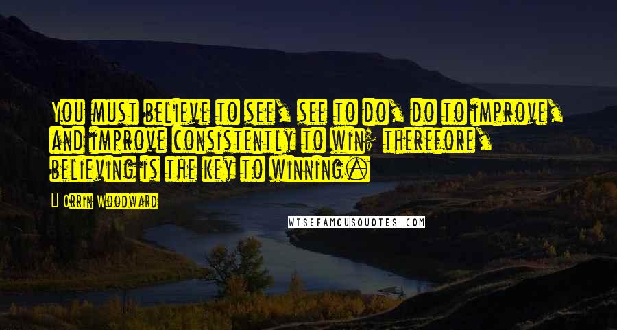 Orrin Woodward Quotes: You must believe to see, see to do, do to improve, and improve consistently to win; therefore, believing is the key to winning.