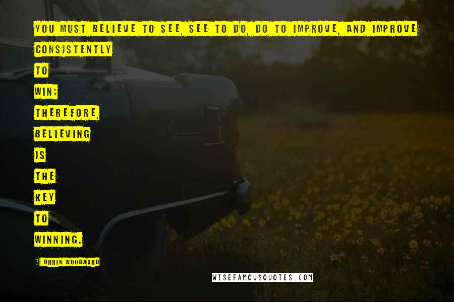 Orrin Woodward Quotes: You must believe to see, see to do, do to improve, and improve consistently to win; therefore, believing is the key to winning.