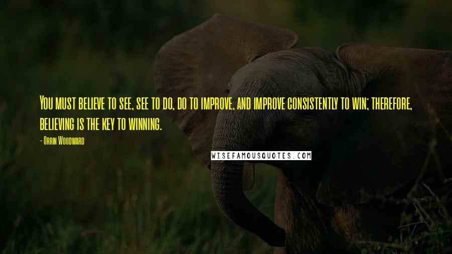 Orrin Woodward Quotes: You must believe to see, see to do, do to improve, and improve consistently to win; therefore, believing is the key to winning.