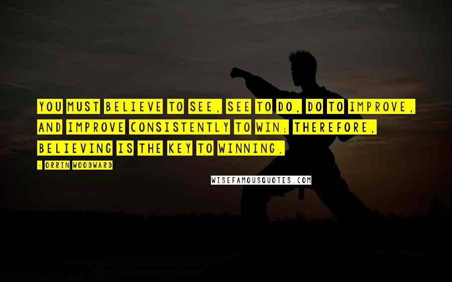 Orrin Woodward Quotes: You must believe to see, see to do, do to improve, and improve consistently to win; therefore, believing is the key to winning.