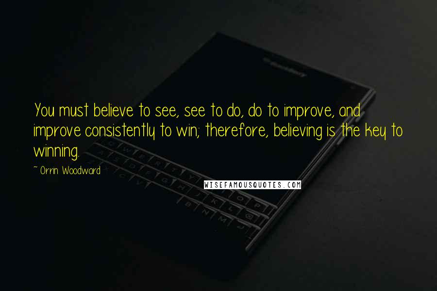 Orrin Woodward Quotes: You must believe to see, see to do, do to improve, and improve consistently to win; therefore, believing is the key to winning.