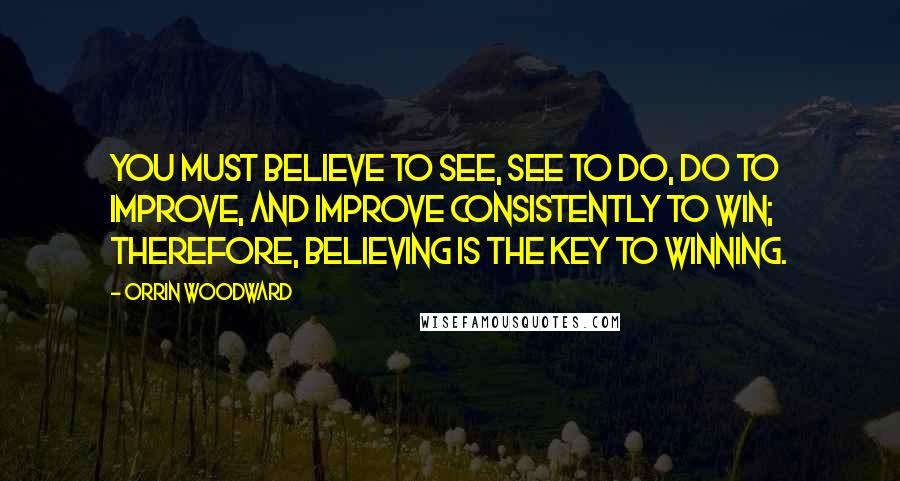 Orrin Woodward Quotes: You must believe to see, see to do, do to improve, and improve consistently to win; therefore, believing is the key to winning.