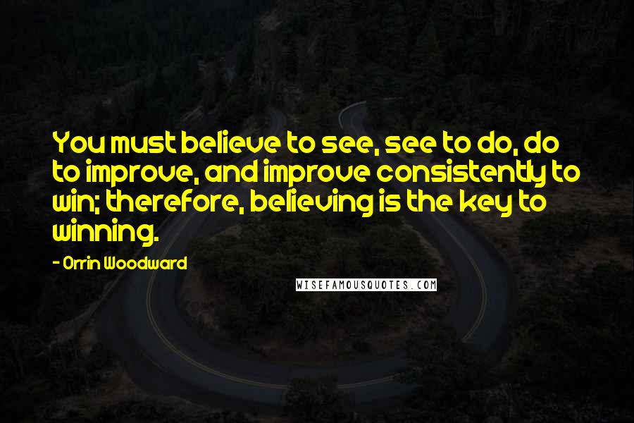 Orrin Woodward Quotes: You must believe to see, see to do, do to improve, and improve consistently to win; therefore, believing is the key to winning.