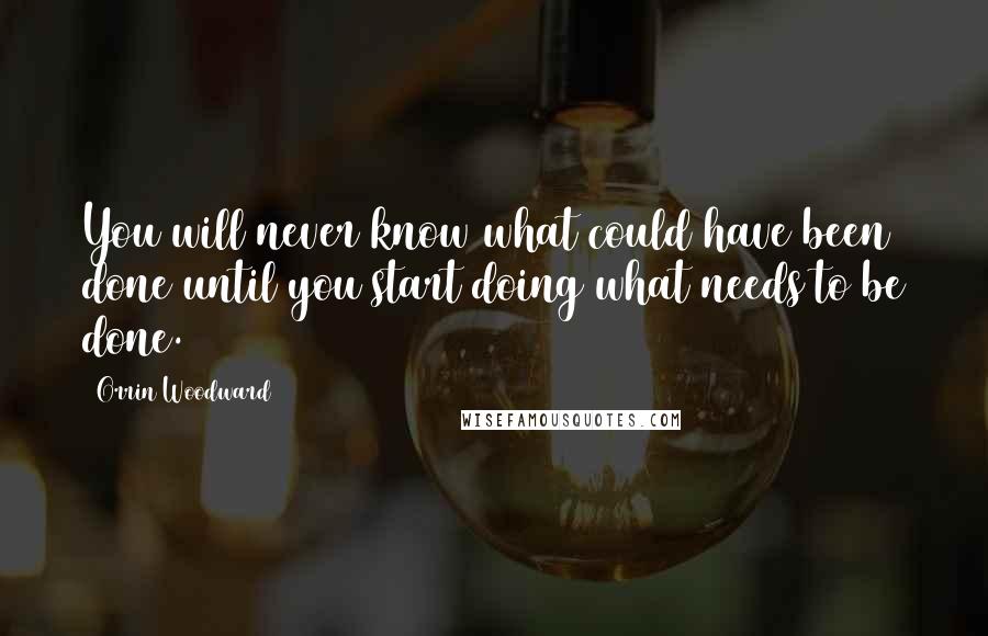 Orrin Woodward Quotes: You will never know what could have been done until you start doing what needs to be done.