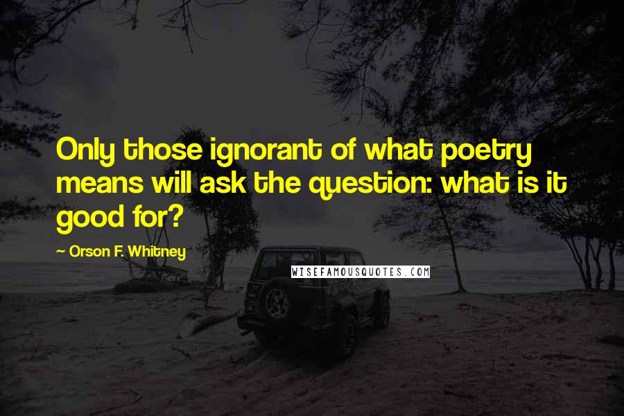 Orson F. Whitney Quotes: Only those ignorant of what poetry means will ask the question: what is it good for?