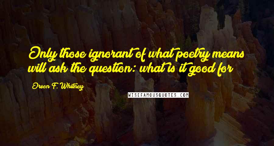 Orson F. Whitney Quotes: Only those ignorant of what poetry means will ask the question: what is it good for?