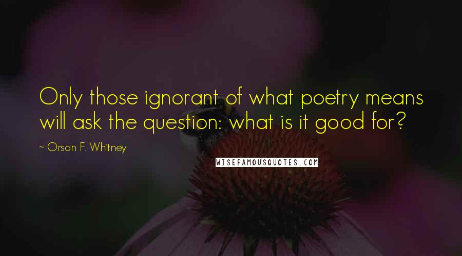 Orson F. Whitney Quotes: Only those ignorant of what poetry means will ask the question: what is it good for?