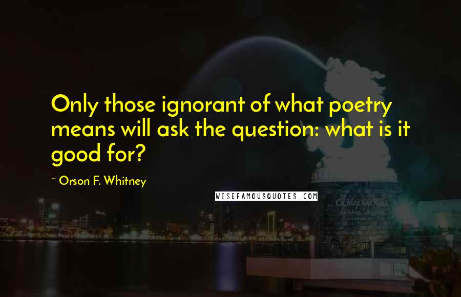 Orson F. Whitney Quotes: Only those ignorant of what poetry means will ask the question: what is it good for?