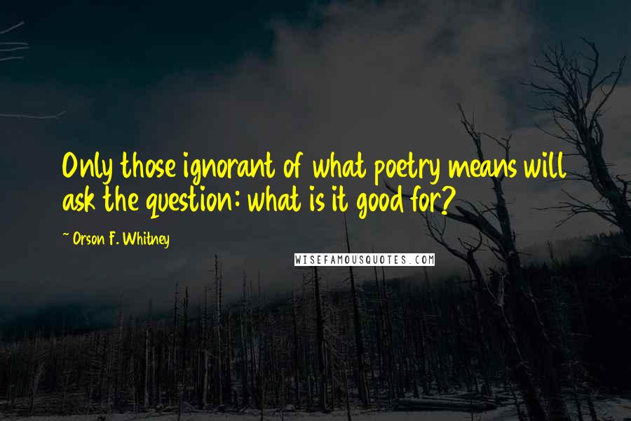 Orson F. Whitney Quotes: Only those ignorant of what poetry means will ask the question: what is it good for?