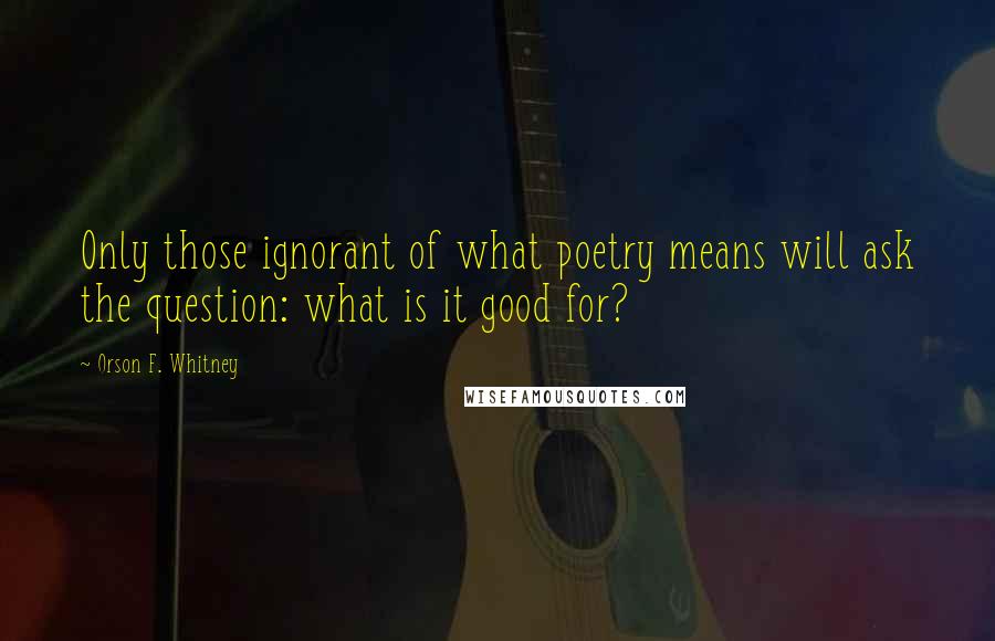 Orson F. Whitney Quotes: Only those ignorant of what poetry means will ask the question: what is it good for?