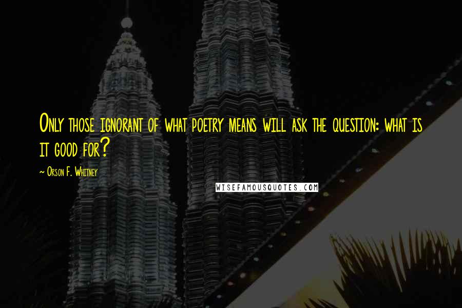 Orson F. Whitney Quotes: Only those ignorant of what poetry means will ask the question: what is it good for?