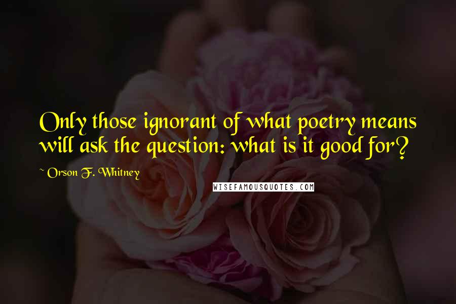 Orson F. Whitney Quotes: Only those ignorant of what poetry means will ask the question: what is it good for?