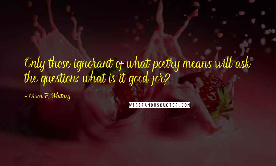 Orson F. Whitney Quotes: Only those ignorant of what poetry means will ask the question: what is it good for?