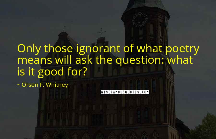 Orson F. Whitney Quotes: Only those ignorant of what poetry means will ask the question: what is it good for?