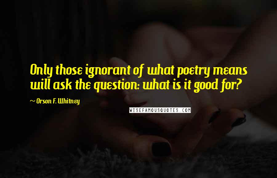 Orson F. Whitney Quotes: Only those ignorant of what poetry means will ask the question: what is it good for?