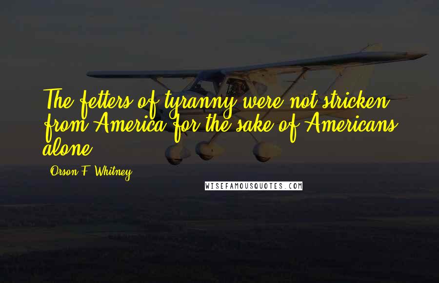 Orson F. Whitney Quotes: The fetters of tyranny were not stricken from America for the sake of Americans alone.
