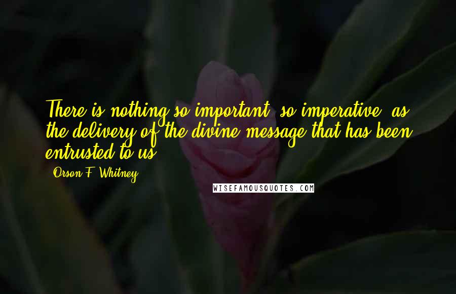 Orson F. Whitney Quotes: There is nothing so important, so imperative, as the delivery of the divine message that has been entrusted to us.