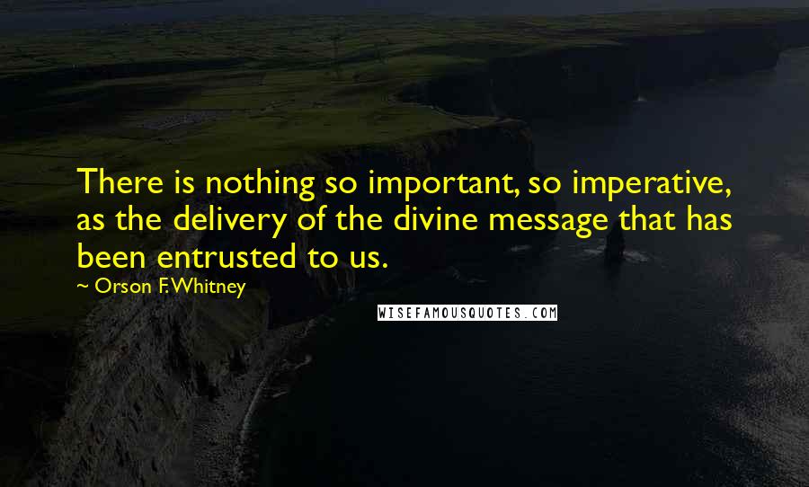 Orson F. Whitney Quotes: There is nothing so important, so imperative, as the delivery of the divine message that has been entrusted to us.