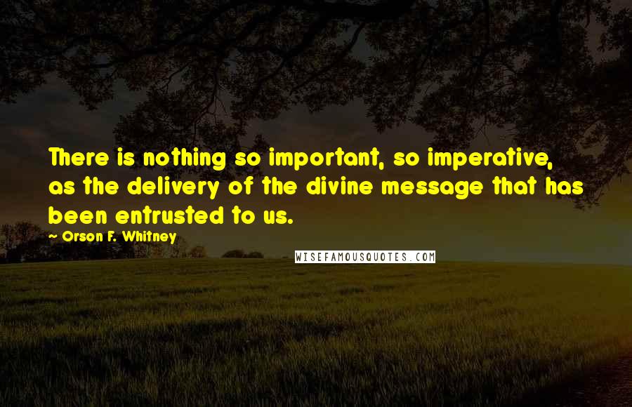 Orson F. Whitney Quotes: There is nothing so important, so imperative, as the delivery of the divine message that has been entrusted to us.