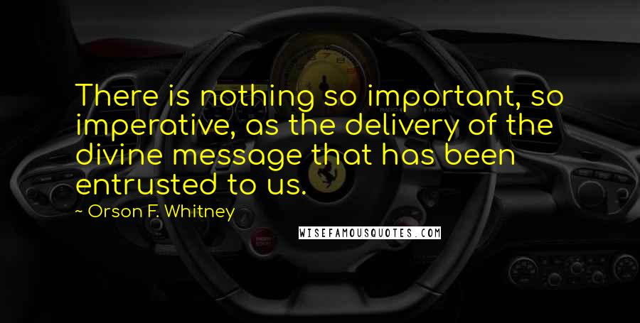 Orson F. Whitney Quotes: There is nothing so important, so imperative, as the delivery of the divine message that has been entrusted to us.