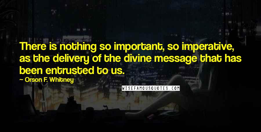 Orson F. Whitney Quotes: There is nothing so important, so imperative, as the delivery of the divine message that has been entrusted to us.