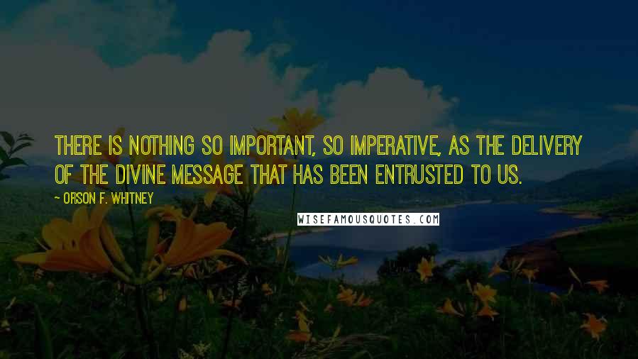 Orson F. Whitney Quotes: There is nothing so important, so imperative, as the delivery of the divine message that has been entrusted to us.