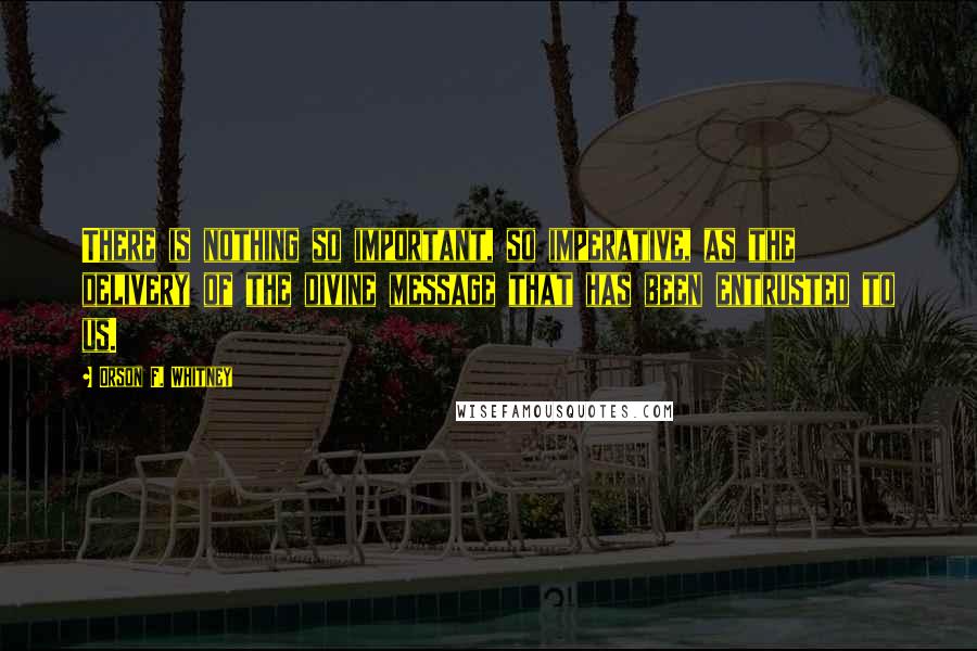 Orson F. Whitney Quotes: There is nothing so important, so imperative, as the delivery of the divine message that has been entrusted to us.
