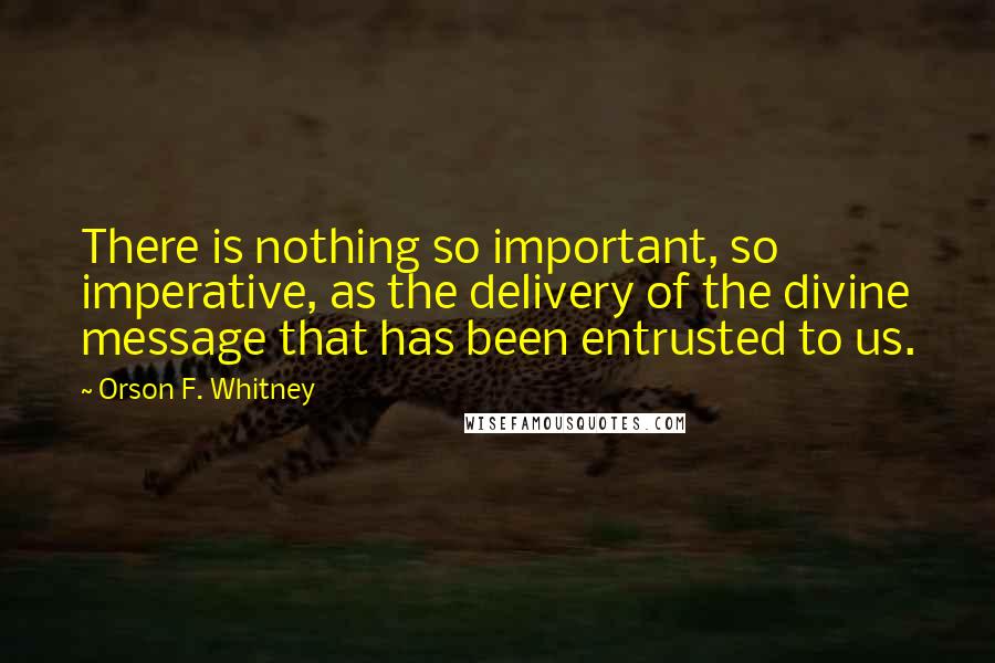 Orson F. Whitney Quotes: There is nothing so important, so imperative, as the delivery of the divine message that has been entrusted to us.