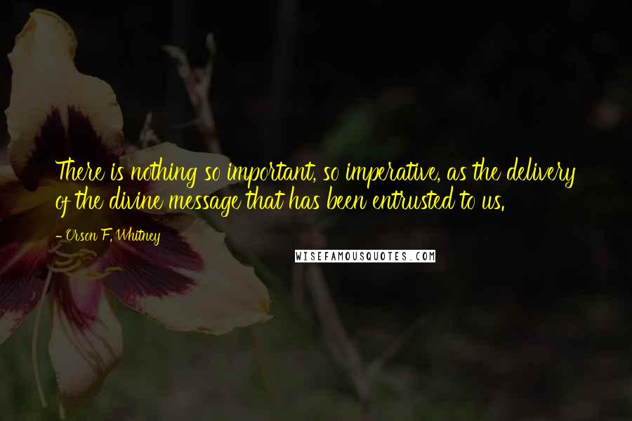 Orson F. Whitney Quotes: There is nothing so important, so imperative, as the delivery of the divine message that has been entrusted to us.