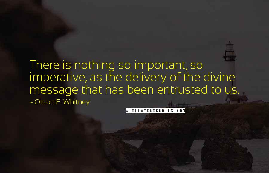 Orson F. Whitney Quotes: There is nothing so important, so imperative, as the delivery of the divine message that has been entrusted to us.