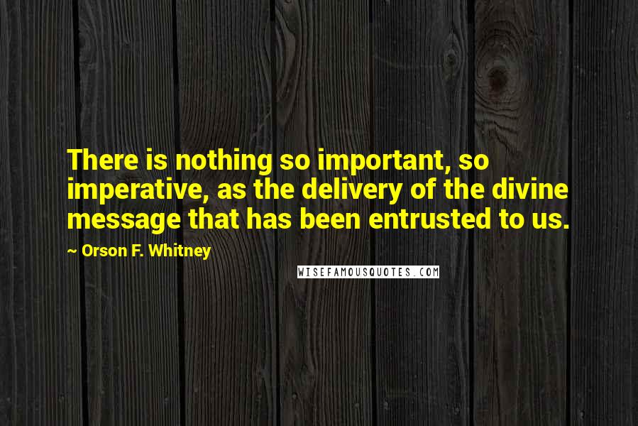 Orson F. Whitney Quotes: There is nothing so important, so imperative, as the delivery of the divine message that has been entrusted to us.