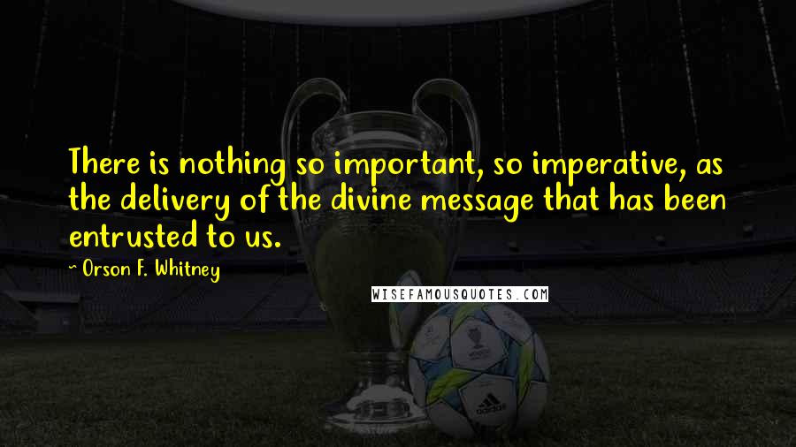 Orson F. Whitney Quotes: There is nothing so important, so imperative, as the delivery of the divine message that has been entrusted to us.