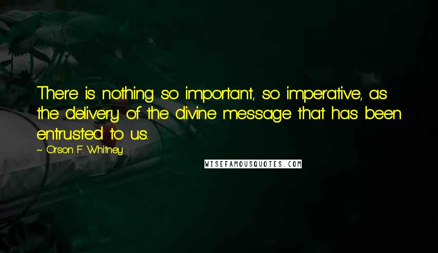 Orson F. Whitney Quotes: There is nothing so important, so imperative, as the delivery of the divine message that has been entrusted to us.