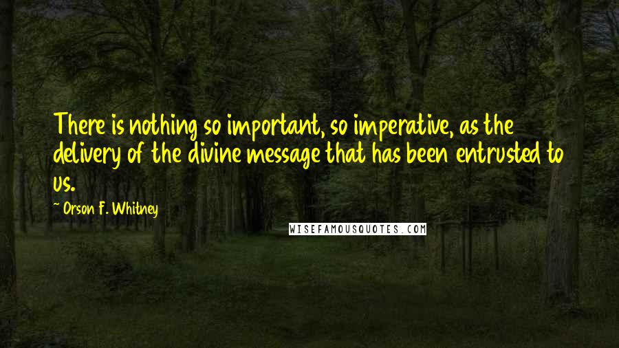 Orson F. Whitney Quotes: There is nothing so important, so imperative, as the delivery of the divine message that has been entrusted to us.