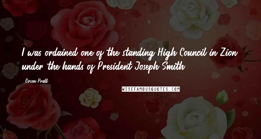 Orson Pratt Quotes: I was ordained one of the standing High Council in Zion, under the hands of President Joseph Smith.