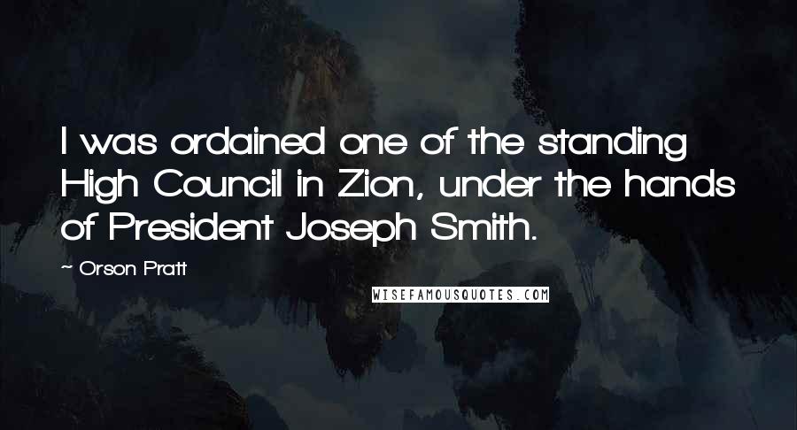 Orson Pratt Quotes: I was ordained one of the standing High Council in Zion, under the hands of President Joseph Smith.