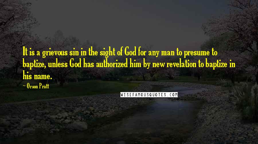 Orson Pratt Quotes: It is a grievous sin in the sight of God for any man to presume to baptize, unless God has authorized him by new revelation to baptize in his name.