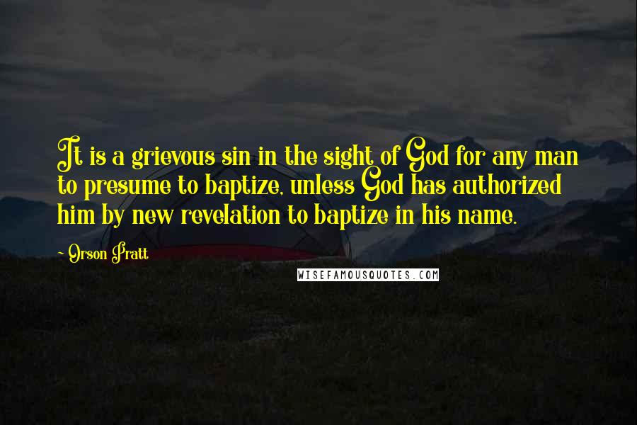Orson Pratt Quotes: It is a grievous sin in the sight of God for any man to presume to baptize, unless God has authorized him by new revelation to baptize in his name.