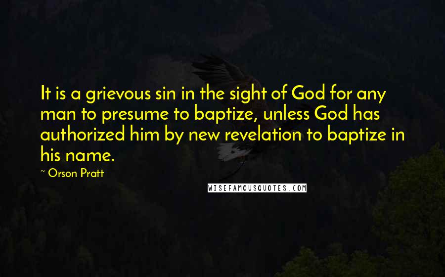 Orson Pratt Quotes: It is a grievous sin in the sight of God for any man to presume to baptize, unless God has authorized him by new revelation to baptize in his name.
