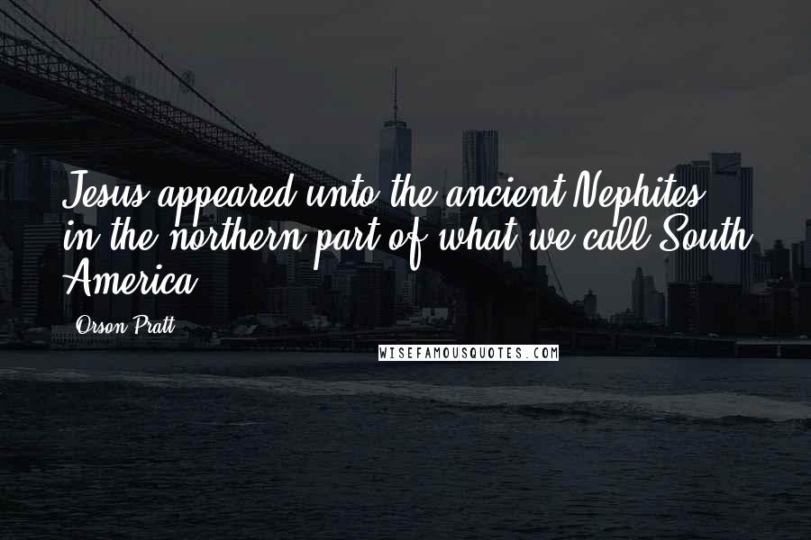 Orson Pratt Quotes: Jesus appeared unto the ancient Nephites, in the northern part of what we call South America ...