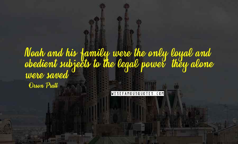 Orson Pratt Quotes: Noah and his family were the only loyal and obedient subjects to the legal power: they alone were saved.