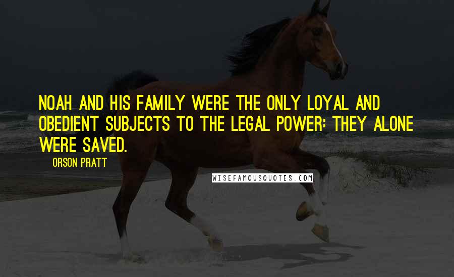 Orson Pratt Quotes: Noah and his family were the only loyal and obedient subjects to the legal power: they alone were saved.